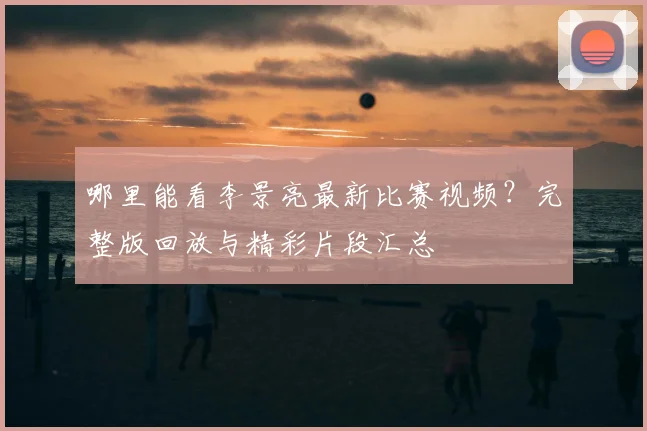 哪里能看李景亮最新比赛视频？完整版回放与精彩片段汇总