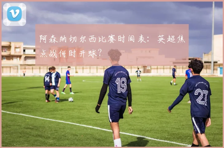 阿森纳切尔西比赛时间表：英超焦点战何时开球？