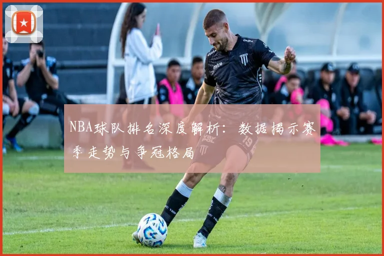 NBA球队排名深度解析：数据揭示赛季走势与争冠格局
