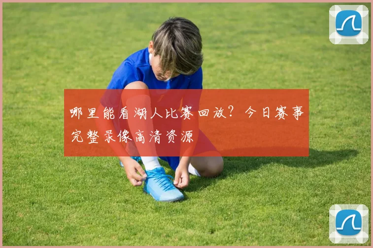 哪里能看湖人比赛回放？今日赛事完整录像高清资源