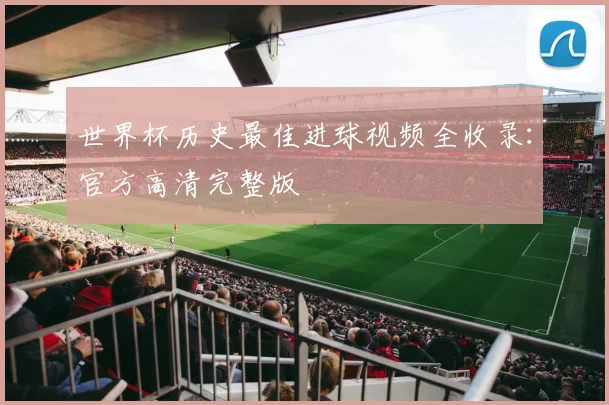 世界杯历史最佳进球视频全收录：官方高清完整版